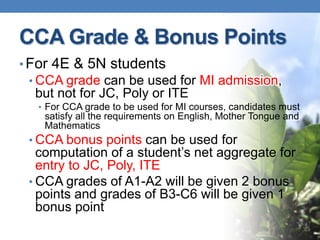 CCA Grade & Bonus Points
• For 4E & 5N students
 • CCA grade can be used for MI admission,
  but not for JC, Poly or ITE
  • For CCA grade to be used for MI courses, candidates must
   satisfy all the requirements on English, Mother Tongue and
   Mathematics
 • CCA bonus points can be used for
   computation of a student’s net aggregate for
   entry to JC, Poly, ITE
 • CCA grades of A1-A2 will be given 2 bonus
   points and grades of B3-C6 will be given 1
   bonus point
 