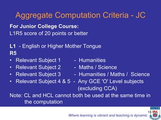 Aggregate Computation Criteria - JC
For Junior College Course:
L1R5 score of 20 points or better

L1 - English or Higher Mother Tongue
R5
• Relevant Subject 1      - Humanities
• Relevant Subject 2      - Maths / Science
• Relevant Subject 3      - Humanities / Maths / Science
• Relevant Subject 4 & 5 - Any GCE 'O' Level subjects
                            (excluding CCA)
Note: CL and HCL cannot both be used at the same time in
      the computation
                                                                            13
                        Where learning is vibrant and teaching is dynamic
 