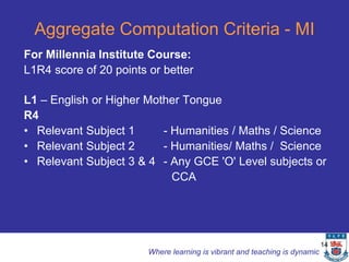 Aggregate Computation Criteria - MI
For Millennia Institute Course:
L1R4 score of 20 points or better

L1 – English or Higher Mother Tongue
R4
• Relevant Subject 1      - Humanities / Maths / Science
• Relevant Subject 2      - Humanities/ Maths / Science
• Relevant Subject 3 & 4 - Any GCE 'O' Level subjects or
                            CCA




                                                                            14
                        Where learning is vibrant and teaching is dynamic
 