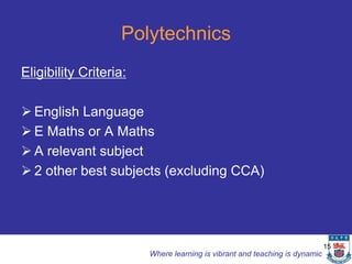 Polytechnics
Eligibility Criteria:

 English Language
 E Maths or A Maths
 A relevant subject
 2 other best subjects (excluding CCA)




                                                                            15
                        Where learning is vibrant and teaching is dynamic
 