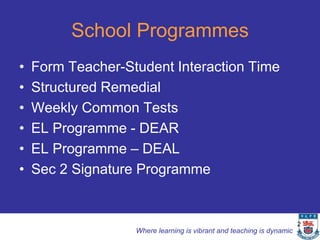 School Programmes
•   Form Teacher-Student Interaction Time
•   Structured Remedial
•   Weekly Common Tests
•   EL Programme - DEAR
•   EL Programme – DEAL
•   Sec 2 Signature Programme


                                                                       2
                   Where learning is vibrant and teaching is dynamic
 
