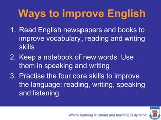 Ways to improve English
1. Read English newspapers and books to
   improve vocabulary, reading and writing
   skills
2. Keep a notebook of new words. Use
   them in speaking and writing
3. Practise the four core skills to improve
   the language: reading, writing, speaking
   and listening

                  Where learning is vibrant and teaching is dynamic
 