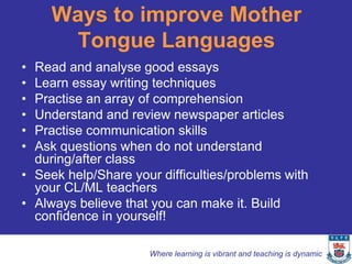 Ways to improve Mother
       Tongue Languages
• Read and analyse good essays
• Learn essay writing techniques
• Practise an array of comprehension
• Understand and review newspaper articles
• Practise communication skills
• Ask questions when do not understand
  during/after class
• Seek help/Share your difficulties/problems with
  your CL/ML teachers
• Always believe that you can make it. Build
  confidence in yourself!

                     Where learning is vibrant and teaching is dynamic
 
