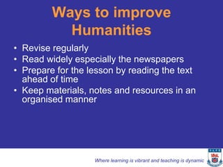 Ways to improve
           Humanities
• Revise regularly
• Read widely especially the newspapers
• Prepare for the lesson by reading the text
  ahead of time
• Keep materials, notes and resources in an
  organised manner




                   Where learning is vibrant and teaching is dynamic
 