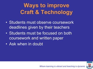 Ways to improve
       Craft & Technology
• Students must observe coursework
  deadlines given by their teachers
• Students must be focused on both
  coursework and written paper
• Ask when in doubt




                 Where learning is vibrant and teaching is dynamic
 