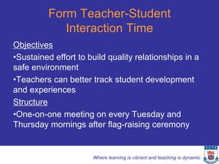 Form Teacher-Student
             Interaction Time
Objectives
•Sustained effort to build quality relationships in a
safe environment
•Teachers can better track student development
and experiences
Structure
•One-on-one meeting on every Tuesday and
Thursday mornings after flag-raising ceremony


                      Where learning is vibrant and teaching is dynamic
 