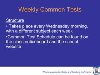 Weekly Common Tests
Structure
• Takes place every Wednesday morning,
with a different subject each week
•Common Test Schedule can be found on
the class noticeboard and the school
website




                Where learning is vibrant and teaching is dynamic
 
