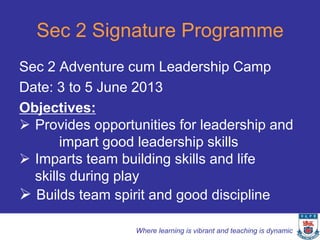 Sec 2 Signature Programme
Sec 2 Adventure cum Leadership Camp
Date: 3 to 5 June 2013
Objectives:
 Provides opportunities for leadership and
       impart good leadership skills
 Imparts team building skills and life
  skills during play
 Builds team spirit and good discipline

                  Where learning is vibrant and teaching is dynamic
 