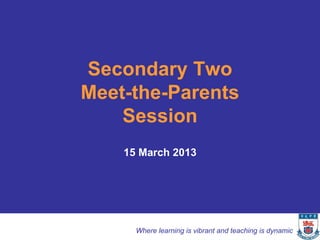 Secondary Two
Meet-the-Parents
    Session
    15 March 2013




      Where learning is vibrant and teaching is dynamic
 