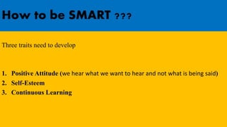 How to be SMART ???
Three traits need to develop
1. Positive Attitude (we hear what we want to hear and not what is being said)
2. Self-Esteem
3. Continuous Learning
 
