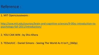 Reference :
1. MIT Opencouseware :
http://ocw.mit.edu/courses/brain-and-cognitive-sciences/9-00sc-introduction-to-
psychology-fall-2011/introduction/
2. YOU CAN WIN : by Shiv Khera
3. TEDxUIUC - Daniel Simons - Seeing The World As It Isn't_(360p)
 