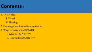 Contents :
1. Activities
i. Visual
ii. Hearing
2. Drawing Conclusion from Activities
3. Ways to make mind SMART
i. What is SMART ???
ii. How to be SMART ???
 