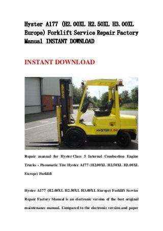 Hyster A177 (H2.00XL H2.50XL H3.00XL
Europe) Forklift Service Repair Factory
Manual INSTANT DOWNLOAD
INSTANT DOWNLOAD
Repair manual for Hyster Class 5 Internal Combustion Engine
Trucks - Pneumatic Tire Hyster A177 (H2.00XL H2.50XL H3.00XL
Europe) Forklift
Hyster A177 (H2.00XL H2.50XL H3.00XL Europe) Forklift Service
Repair Factory Manual is an electronic version of the best original
maintenance manual. Compared to the electronic version and paper
 
