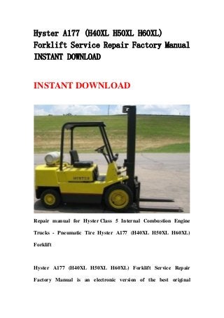 Hyster A177 (H40XL H50XL H60XL)
Forklift Service Repair Factory Manual
INSTANT DOWNLOAD
INSTANT DOWNLOAD
Repair manual for Hyster Class 5 Internal Combustion Engine
Trucks - Pneumatic Tire Hyster A177 (H40XL H50XL H60XL)
Forklift
Hyster A177 (H40XL H50XL H60XL) Forklift Service Repair
Factory Manual is an electronic version of the best original
 