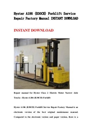 Hyster A186 (R30CH) Forklift Service
Repair Factory Manual INSTANT DOWNLOAD
INSTANT DOWNLOAD
Repair manual for Hyster Class 2 Electric Motor Narrow Aisle
Trucks - Hyster A186 (R30CH) Forklift
Hyster A186 (R30CH) Forklift Service Repair Factory Manual is an
electronic version of the best original maintenance manual.
Compared to the electronic version and paper version, there is a
 