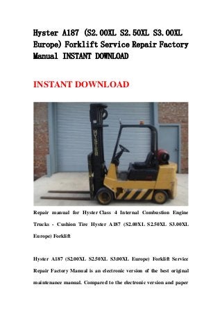 Hyster A187 (S2.00XL S2.50XL S3.00XL
Europe) Forklift Service Repair Factory
Manual INSTANT DOWNLOAD
INSTANT DOWNLOAD
Repair manual for Hyster Class 4 Internal Combustion Engine
Trucks - Cushion Tire Hyster A187 (S2.00XL S2.50XL S3.00XL
Europe) Forklift
Hyster A187 (S2.00XL S2.50XL S3.00XL Europe) Forklift Service
Repair Factory Manual is an electronic version of the best original
maintenance manual. Compared to the electronic version and paper
 