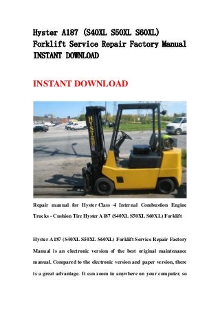 Hyster A187 (S40XL S50XL S60XL)
Forklift Service Repair Factory Manual
INSTANT DOWNLOAD


INSTANT DOWNLOAD




Repair manual for Hyster Class 4 Internal Combustion Engine

Trucks - Cushion Tire Hyster A187 (S40XL S50XL S60XL) Forklift



Hyster A187 (S40XL S50XL S60XL) Forklift Service Repair Factory

Manual is an electronic version of the best original maintenance

manual. Compared to the electronic version and paper version, there

is a great advantage. It can zoom in anywhere on your computer, so
 