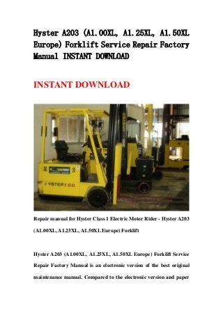 Hyster A203 (A1.00XL, A1.25XL, A1.50XL
Europe) Forklift Service Repair Factory
Manual INSTANT DOWNLOAD
INSTANT DOWNLOAD
Repair manual for Hyster Class 1 Electric Motor Rider - Hyster A203
(A1.00XL, A1.25XL, A1.50XL Europe) Forklift
Hyster A203 (A1.00XL, A1.25XL, A1.50XL Europe) Forklift Service
Repair Factory Manual is an electronic version of the best original
maintenance manual. Compared to the electronic version and paper
 