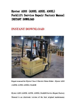 Hyster A203 (A20XL A25XL A30XL)
Forklift Service Repair Factory Manual
INSTANT DOWNLOAD
INSTANT DOWNLOAD
Repair manual for Hyster Class 1 Electric Motor Rider - Hyster A203
(A20XLA25XLA30XL) Forklift
Hyster A203 (A20XL A25XL A30XL) Forklift Service Repair Factory
Manual is an electronic version of the best original maintenance
 