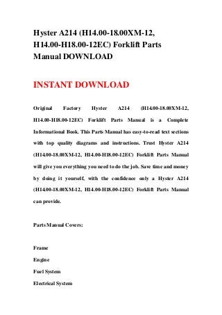 Hyster A214 (H14.00-18.00XM-12,
H14.00-H18.00-12EC) Forklift Parts
Manual DOWNLOAD
INSTANT DOWNLOAD
Original Factory Hyster A214 (H14.00-18.00XM-12,
H14.00-H18.00-12EC) Forklift Parts Manual is a Complete
Informational Book. This Parts Manual has easy-to-read text sections
with top quality diagrams and instructions. Trust Hyster A214
(H14.00-18.00XM-12, H14.00-H18.00-12EC) Forklift Parts Manual
will give you everything you need to do the job. Save time and money
by doing it yourself, with the confidence only a Hyster A214
(H14.00-18.00XM-12, H14.00-H18.00-12EC) Forklift Parts Manual
can provide.
Parts Manual Covers:
Frame
Engine
Fuel System
Electrical System
 