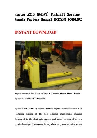 Hyster A215 (W45XT) Forklift Service
Repair Factory Manual INSTANT DOWNLOAD
INSTANT DOWNLOAD
Repair manual for Hyster Class 3 Electric Motor Hand Trucks -
Hyster A215 (W45XT) Forklift
Hyster A215 (W45XT) Forklift Service Repair Factory Manual is an
electronic version of the best original maintenance manual.
Compared to the electronic version and paper version, there is a
great advantage. It can zoom in anywhere on your computer, so you
 
