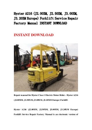 Hyster A216 (J2.00XM, J2.50XM, J3.00XM,
J3.20XM Europe) Forklift Service Repair
Factory Manual INSTANT DOWNLOAD
INSTANT DOWNLOAD
Repair manual for Hyster Class 1 Electric Motor Rider - Hyster A216
(J2.00XM, J2.50XM, J3.00XM, J3.20XM Europe) Forklift
Hyster A216 (J2.00XM, J2.50XM, J3.00XM, J3.20XM Europe)
Forklift Service Repair Factory Manual is an electronic version of
 