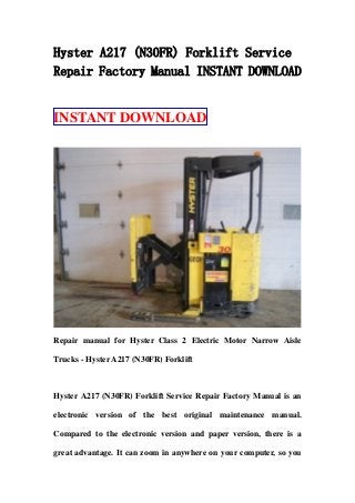Hyster A217 (N30FR) Forklift Service
Repair Factory Manual INSTANT DOWNLOAD
INSTANT DOWNLOAD
Repair manual for Hyster Class 2 Electric Motor Narrow Aisle
Trucks - Hyster A217 (N30FR) Forklift
Hyster A217 (N30FR) Forklift Service Repair Factory Manual is an
electronic version of the best original maintenance manual.
Compared to the electronic version and paper version, there is a
great advantage. It can zoom in anywhere on your computer, so you
 
