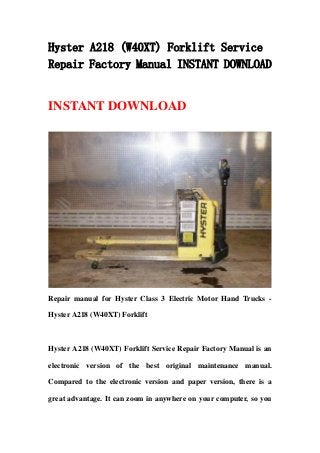 Hyster A218 (W40XT) Forklift Service
Repair Factory Manual INSTANT DOWNLOAD
INSTANT DOWNLOAD
Repair manual for Hyster Class 3 Electric Motor Hand Trucks -
Hyster A218 (W40XT) Forklift
Hyster A218 (W40XT) Forklift Service Repair Factory Manual is an
electronic version of the best original maintenance manual.
Compared to the electronic version and paper version, there is a
great advantage. It can zoom in anywhere on your computer, so you
 