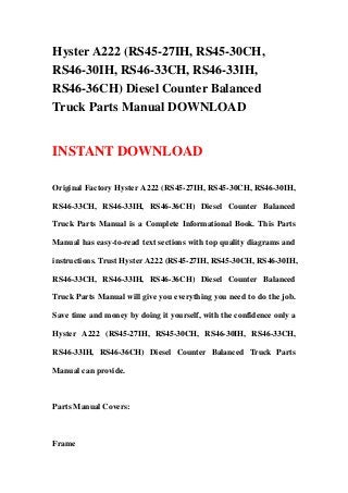 Hyster A222 (RS45-27IH, RS45-30CH,
RS46-30IH, RS46-33CH, RS46-33IH,
RS46-36CH) Diesel Counter Balanced
Truck Parts Manual DOWNLOAD
INSTANT DOWNLOAD
Original Factory Hyster A222 (RS45-27IH, RS45-30CH, RS46-30IH,
RS46-33CH, RS46-33IH, RS46-36CH) Diesel Counter Balanced
Truck Parts Manual is a Complete Informational Book. This Parts
Manual has easy-to-read text sections with top quality diagrams and
instructions. Trust Hyster A222 (RS45-27IH, RS45-30CH, RS46-30IH,
RS46-33CH, RS46-33IH, RS46-36CH) Diesel Counter Balanced
Truck Parts Manual will give you everything you need to do the job.
Save time and money by doing it yourself, with the confidence only a
Hyster A222 (RS45-27IH, RS45-30CH, RS46-30IH, RS46-33CH,
RS46-33IH, RS46-36CH) Diesel Counter Balanced Truck Parts
Manual can provide.
Parts Manual Covers:
Frame
 