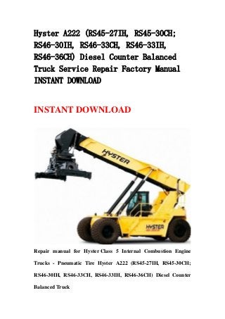 Hyster A222 (RS45-27IH, RS45-30CH;
RS46-30IH, RS46-33CH, RS46-33IH,
RS46-36CH) Diesel Counter Balanced
Truck Service Repair Factory Manual
INSTANT DOWNLOAD
INSTANT DOWNLOAD
Repair manual for Hyster Class 5 Internal Combustion Engine
Trucks - Pneumatic Tire Hyster A222 (RS45-27IH, RS45-30CH;
RS46-30IH, RS46-33CH, RS46-33IH, RS46-36CH) Diesel Counter
Balanced Truck
 