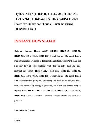 Hyster A227 (HR45H, HR45-25, HR45-31,
HR45-36L, HR45-40LS, HR45-40S) Diesel
Counter Balanced Truck Parts Manual
DOWNLOAD


INSTANT DOWNLOAD

Original Factory Hyster A227 (HR45H, HR45-25, HR45-31,

HR45-36L, HR45-40LS, HR45-40S) Diesel Counter Balanced Truck

Parts Manual is a Complete Informational Book. This Parts Manual

has easy-to-read text sections with top quality diagrams and

instructions. Trust Hyster A227 (HR45H, HR45-25, HR45-31,

HR45-36L, HR45-40LS, HR45-40S) Diesel Counter Balanced Truck

Parts Manual will give you everything you need to do the job. Save

time and money by doing it yourself, with the confidence only a

Hyster A227 (HR45H, HR45-25, HR45-31, HR45-36L, HR45-40LS,

HR45-40S) Diesel Counter Balanced Truck Parts Manual can

provide.



Parts Manual Covers:



Frame
 