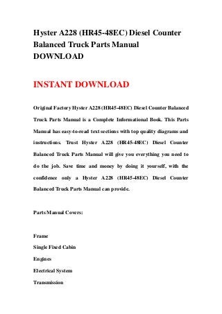Hyster A228 (HR45-48EC) Diesel Counter
Balanced Truck Parts Manual
DOWNLOAD
INSTANT DOWNLOAD
Original Factory Hyster A228 (HR45-48EC) Diesel Counter Balanced
Truck Parts Manual is a Complete Informational Book. This Parts
Manual has easy-to-read text sections with top quality diagrams and
instructions. Trust Hyster A228 (HR45-48EC) Diesel Counter
Balanced Truck Parts Manual will give you everything you need to
do the job. Save time and money by doing it yourself, with the
confidence only a Hyster A228 (HR45-48EC) Diesel Counter
Balanced Truck Parts Manual can provide.
Parts Manual Covers:
Frame
Single Fixed Cabin
Engines
Electrical System
Transmission
 