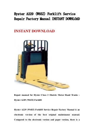 Hyster A229 (W65Z) Forklift Service
Repair Factory Manual INSTANT DOWNLOAD
INSTANT DOWNLOAD
Repair manual for Hyster Class 3 Electric Motor Hand Trucks -
Hyster A229 (W65Z) Forklift
Hyster A229 (W65Z) Forklift Service Repair Factory Manual is an
electronic version of the best original maintenance manual.
Compared to the electronic version and paper version, there is a
 