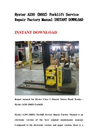 Hyster A230 (B60Z) Forklift Service
Repair Factory Manual INSTANT DOWNLOAD
INSTANT DOWNLOAD
Repair manual for Hyster Class 3 Electric Motor Hand Trucks -
Hyster A230 (B60Z) Forklift
Hyster A230 (B60Z) Forklift Service Repair Factory Manual is an
electronic version of the best original maintenance manual.
Compared to the electronic version and paper version, there is a
 
