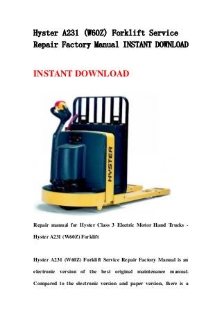 Hyster A231 (W60Z) Forklift Service
Repair Factory Manual INSTANT DOWNLOAD
INSTANT DOWNLOAD
Repair manual for Hyster Class 3 Electric Motor Hand Trucks -
Hyster A231 (W60Z) Forklift
Hyster A231 (W60Z) Forklift Service Repair Factory Manual is an
electronic version of the best original maintenance manual.
Compared to the electronic version and paper version, there is a
 