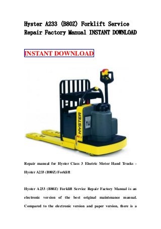 Hyster A233 (B80Z) Forklift Service
Repair Factory Manual INSTANT DOWNLOAD
INSTANT DOWNLOAD
Repair manual for Hyster Class 3 Electric Motor Hand Trucks -
Hyster A233 (B80Z) Forklift
Hyster A233 (B80Z) Forklift Service Repair Factory Manual is an
electronic version of the best original maintenance manual.
Compared to the electronic version and paper version, there is a
 