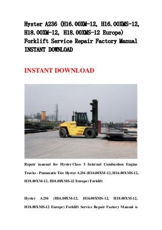 Hyster A236 (H16.00XM-12, H16.00XMS-12,
H18.00XM-12, H18.00XMS-12 Europe)
Forklift Service Repair Factory Manual
INSTANT DOWNLOAD
INSTANT DOWNLOAD
Repair manual for Hyster Class 5 Internal Combustion Engine
Trucks - Pneumatic Tire Hyster A236 (H16.00XM-12, H16.00XMS-12,
H18.00XM-12, H18.00XMS-12 Europe) Forklift
Hyster A236 (H16.00XM-12, H16.00XMS-12, H18.00XM-12,
H18.00XMS-12 Europe) Forklift Service Repair Factory Manual is
 