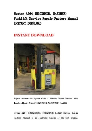 Hyster A264 (N30XMXDR, N45XMXR)
Forklift Service Repair Factory Manual
INSTANT DOWNLOAD
INSTANT DOWNLOAD
Repair manual for Hyster Class 2 Electric Motor Narrow Aisle
Trucks - Hyster A264 (N30XMXDR, N45XMXR) Forklift
Hyster A264 (N30XMXDR, N45XMXR) Forklift Service Repair
Factory Manual is an electronic version of the best original
 