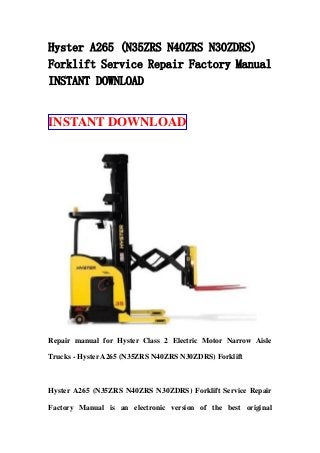 Hyster A265 (N35ZRS N40ZRS N30ZDRS)
Forklift Service Repair Factory Manual
INSTANT DOWNLOAD
INSTANT DOWNLOAD
Repair manual for Hyster Class 2 Electric Motor Narrow Aisle
Trucks - Hyster A265 (N35ZRS N40ZRS N30ZDRS) Forklift
Hyster A265 (N35ZRS N40ZRS N30ZDRS) Forklift Service Repair
Factory Manual is an electronic version of the best original
 