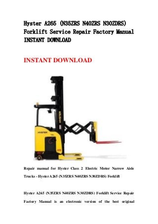 Hyster A265 (N35ZRS N40ZRS N30ZDRS)
Forklift Service Repair Factory Manual
INSTANT DOWNLOAD
INSTANT DOWNLOAD
Repair manual for Hyster Class 2 Electric Motor Narrow Aisle
Trucks - Hyster A265 (N35ZRS N40ZRS N30ZDRS) Forklift
Hyster A265 (N35ZRS N40ZRS N30ZDRS) Forklift Service Repair
Factory Manual is an electronic version of the best original
 