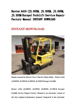 Hyster A416 (J2.00XM, J2.50XM, J3.00XM,
J3.20XM Europe) Forklift Service Repair
Factory Manual INSTANT DOWNLOAD
INSTANT DOWNLOAD
Repair manual for Hyster Class 1 Electric Motor Rider - Hyster A416
(J2.00XM, J2.50XM, J3.00XM, J3.20XM Europe) Forklift
Hyster A416 (J2.00XM, J2.50XM, J3.00XM, J3.20XM Europe)
Forklift Service Repair Factory Manual is an electronic version of
the best original maintenance manual. Compared to the electronic
 