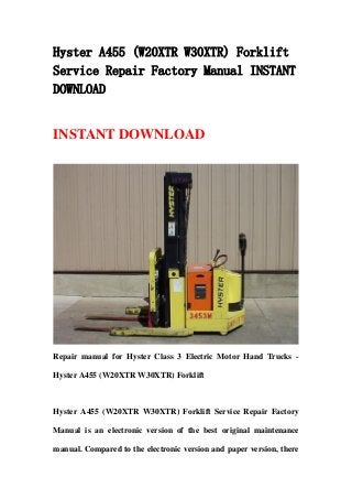 Hyster A455 (W20XTR W30XTR) Forklift
Service Repair Factory Manual INSTANT
DOWNLOAD
INSTANT DOWNLOAD
Repair manual for Hyster Class 3 Electric Motor Hand Trucks -
Hyster A455 (W20XTR W30XTR) Forklift
Hyster A455 (W20XTR W30XTR) Forklift Service Repair Factory
Manual is an electronic version of the best original maintenance
manual. Compared to the electronic version and paper version, there
 