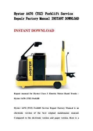Hyster A476 (T5Z) Forklift Service
Repair Factory Manual INSTANT DOWNLOAD
INSTANT DOWNLOAD
Repair manual for Hyster Class 3 Electric Motor Hand Trucks -
Hyster A476 (T5Z) Forklift
Hyster A476 (T5Z) Forklift Service Repair Factory Manual is an
electronic version of the best original maintenance manual.
Compared to the electronic version and paper version, there is a
 