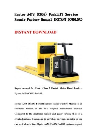 Hyster A478 (C60Z) Forklift Service
Repair Factory Manual INSTANT DOWNLOAD
INSTANT DOWNLOAD
Repair manual for Hyster Class 3 Electric Motor Hand Trucks -
Hyster A478 (C60Z) Forklift
Hyster A478 (C60Z) Forklift Service Repair Factory Manual is an
electronic version of the best original maintenance manual.
Compared to the electronic version and paper version, there is a
great advantage. It can zoom in anywhere on your computer, so you
can see it clearly. Your Hyster A478 (C60Z) Forklift parts correspond
 