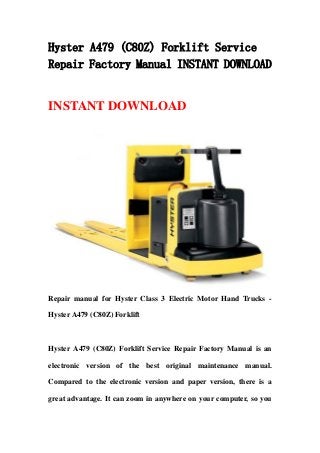 Hyster A479 (C80Z) Forklift Service
Repair Factory Manual INSTANT DOWNLOAD


INSTANT DOWNLOAD




Repair manual for Hyster Class 3 Electric Motor Hand Trucks -

Hyster A479 (C80Z) Forklift



Hyster A479 (C80Z) Forklift Service Repair Factory Manual is an

electronic version of the best original maintenance manual.

Compared to the electronic version and paper version, there is a

great advantage. It can zoom in anywhere on your computer, so you
 