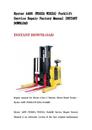 Hyster A495 (W20ZA W25ZA) Forklift
Service Repair Factory Manual INSTANT
DOWNLOAD


INSTANT DOWNLOAD




Repair manual for Hyster Class 3 Electric Motor Hand Trucks -

Hyster A495 (W20ZA W25ZA) Forklift



Hyster A495 (W20ZA W25ZA) Forklift Service Repair Factory

Manual is an electronic version of the best original maintenance
 