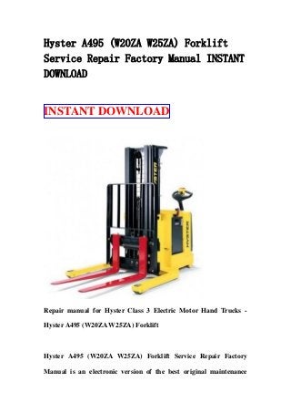 Hyster A495 (W20ZA W25ZA) Forklift
Service Repair Factory Manual INSTANT
DOWNLOAD
INSTANT DOWNLOAD
Repair manual for Hyster Class 3 Electric Motor Hand Trucks -
Hyster A495 (W20ZA W25ZA) Forklift
Hyster A495 (W20ZA W25ZA) Forklift Service Repair Factory
Manual is an electronic version of the best original maintenance
 