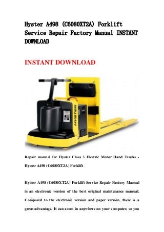 Hyster A498 (C6080XT2A) Forklift
Service Repair Factory Manual INSTANT
DOWNLOAD
INSTANT DOWNLOAD
Repair manual for Hyster Class 3 Electric Motor Hand Trucks -
Hyster A498 (C6080XT2A) Forklift
Hyster A498 (C6080XT2A) Forklift Service Repair Factory Manual
is an electronic version of the best original maintenance manual.
Compared to the electronic version and paper version, there is a
great advantage. It can zoom in anywhere on your computer, so you
 