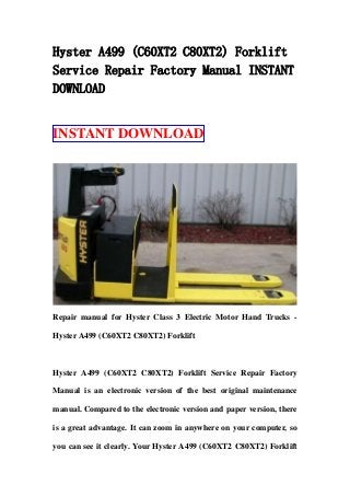 Hyster A499 (C60XT2 C80XT2) Forklift
Service Repair Factory Manual INSTANT
DOWNLOAD
INSTANT DOWNLOAD
Repair manual for Hyster Class 3 Electric Motor Hand Trucks -
Hyster A499 (C60XT2 C80XT2) Forklift
Hyster A499 (C60XT2 C80XT2) Forklift Service Repair Factory
Manual is an electronic version of the best original maintenance
manual. Compared to the electronic version and paper version, there
is a great advantage. It can zoom in anywhere on your computer, so
you can see it clearly. Your Hyster A499 (C60XT2 C80XT2) Forklift
 