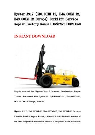 Hyster A917 (H40.00XM-12, H44.00XM-12,
H48.00XM-12 Europe) Forklift Service
Repair Factory Manual INSTANT DOWNLOAD
INSTANT DOWNLOAD
Repair manual for Hyster Class 5 Internal Combustion Engine
Trucks - Pneumatic Tire Hyster A917 (H40.00XM-12, H44.00XM-12,
H48.00XM-12 Europe) Forklift
Hyster A917 (H40.00XM-12, H44.00XM-12, H48.00XM-12 Europe)
Forklift Service Repair Factory Manual is an electronic version of
the best original maintenance manual. Compared to the electronic
 